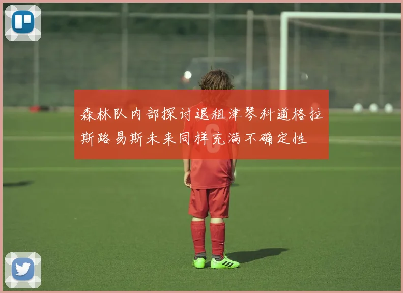 森林队内部探讨退租津琴科道格拉斯路易斯未来同样充满不确定性