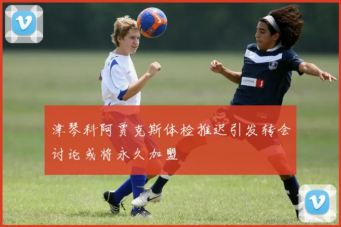 津琴科阿贾克斯体检推迟引发转会讨论或将永久加盟