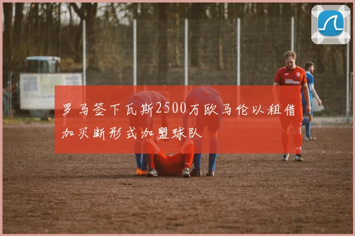 罗马签下瓦斯2500万欧马伦以租借加买断形式加盟球队