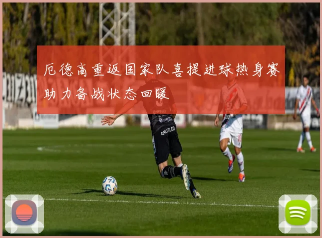 厄德高重返国家队喜提进球热身赛助力备战状态回暖