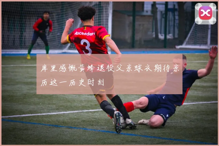 库里感慨黄蜂退役父亲球衣期待亲历这一历史时刻