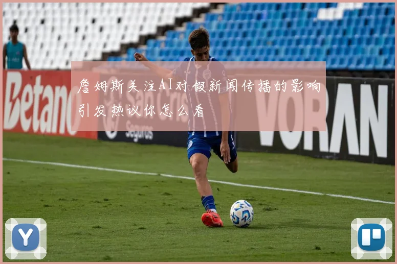 詹姆斯关注AI对假新闻传播的影响引发热议你怎么看