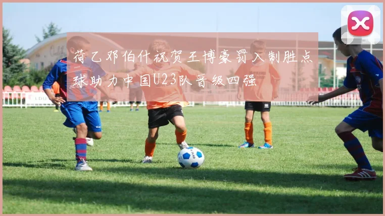 荷乙邓伯什祝贺王博豪罚入制胜点球助力中国U23队晋级四强