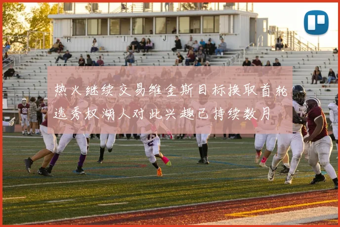 热火继续交易维金斯目标换取首轮选秀权湖人对此兴趣已持续数月