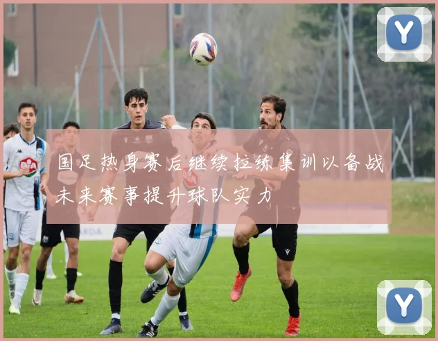 国足热身赛后继续拉练集训以备战未来赛事提升球队实力