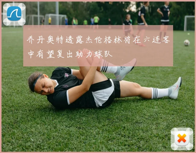 乔丹奥特透露杰伦格林将在六连客中有望复出助力球队