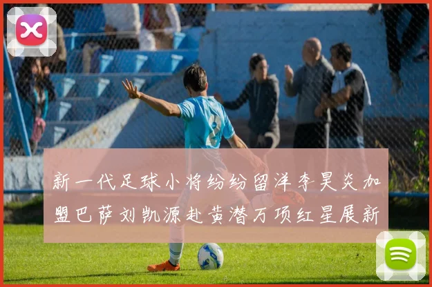 新一代足球小将纷纷留洋李昊炎加盟巴萨刘凯源赴黄潜万项红星展新希望