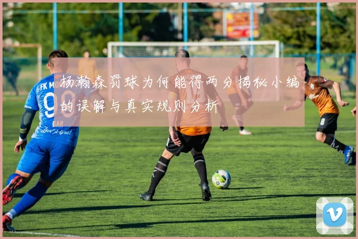 杨瀚森罚球为何能得两分揭秘小编的误解与真实规则分析