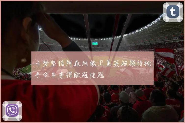 卡努坚信阿森纳能卫冕英超期待枪手今年夺得欧冠桂冠