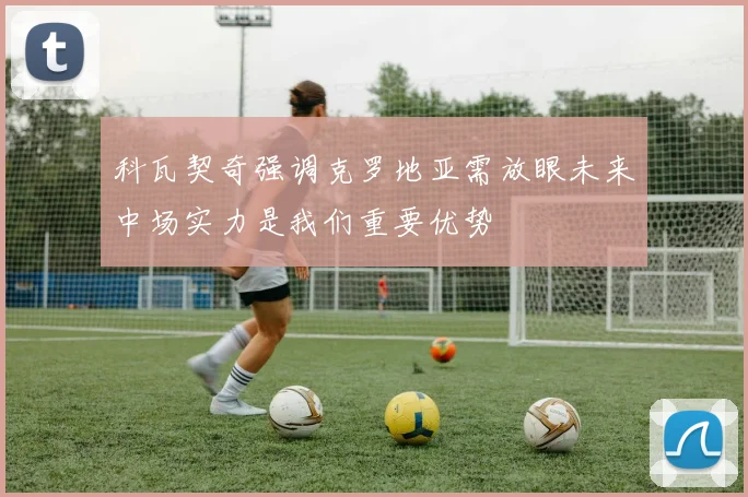 科瓦契奇强调克罗地亚需放眼未来中场实力是我们重要优势