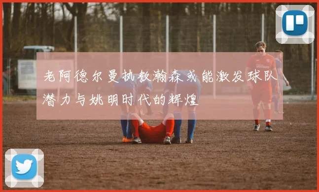 老阿德尔曼执教瀚森或能激发球队潜力与姚明时代的辉煌