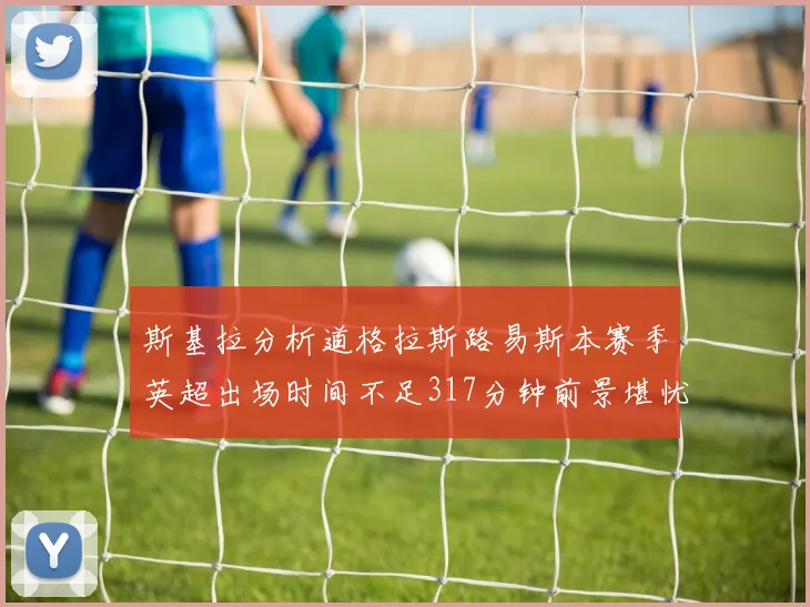 斯基拉分析道格拉斯路易斯本赛季英超出场时间不足317分钟前景堪忧