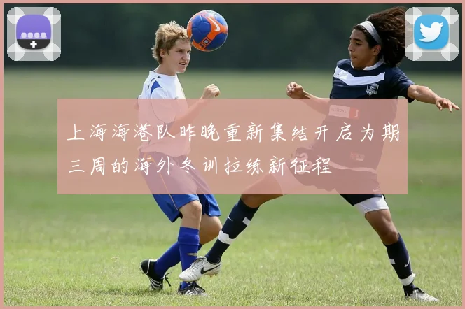 上海海港队昨晚重新集结开启为期三周的海外冬训拉练新征程