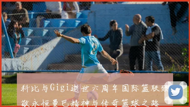 科比与Gigi逝世六周年国际篮联致敬永恒曼巴精神与传奇篮球之路