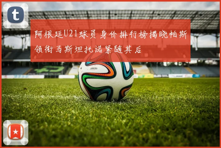 阿根廷U21球员身价排行榜揭晓帕斯领衔马斯坦托诺紧随其后