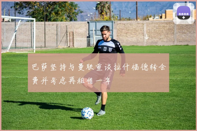 巴萨坚持与曼联重谈拉什福德转会费并考虑再租借一年