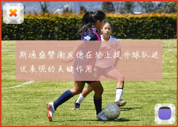 斯通盛赞谢泼德在场上提升球队进攻表现的关键作用